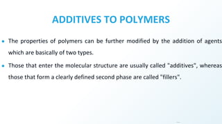 ADDITIVES TO POLYMERS
● The properties of polymers can be further modified by the addition of agents
which are basically of two types.
● Those that enter the molecular structure are usually called "additives", whereas
those that form a clearly defined second phase are called "fillers".
…
 