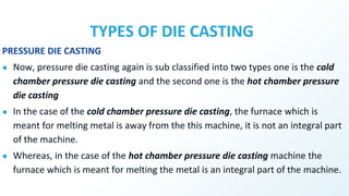 TYPES OF DIE CASTING
PRESSURE DIE CASTING
● Now, pressure die casting again is sub classified into two types one is the cold
chamber pressure die casting and the second one is the hot chamber pressure
die casting
● In the case of the cold chamber pressure die casting, the furnace which is
meant for melting metal is away from the this machine, it is not an integral part
of the machine.
● Whereas, in the case of the hot chamber pressure die casting machine the
furnace which is meant for melting the metal is an integral part of the machine.
 