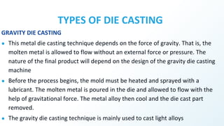 TYPES OF DIE CASTING
GRAVITY DIE CASTING
● This metal die casting technique depends on the force of gravity. That is, the
molten metal is allowed to flow without an external force or pressure. The
nature of the final product will depend on the design of the gravity die casting
machine
● Before the process begins, the mold must be heated and sprayed with a
lubricant. The molten metal is poured in the die and allowed to flow with the
help of gravitational force. The metal alloy then cool and the die cast part
removed.
● The gravity die casting technique is mainly used to cast light alloys
 