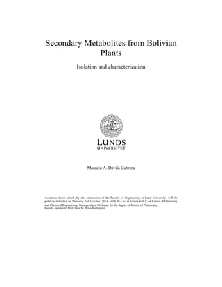  
Secondary Metabolites from Bolivian
Plants
Isolation and characterization
Marcelo A. Dávila Cabrera
Academic thesis which, by due permission of the Faculty of Engineering at Lund University, will be
publicly defended on Thursday 2nd October, 2014, at 09.00 a.m. in lecture hall C, at Center of Chemistry
and Chemical Engineering, Getingevägen 60, Lund, for the degree of Doctor of Philosophy.
Faculty opponent: Prof. Luis M. Pena Rodriguez
 