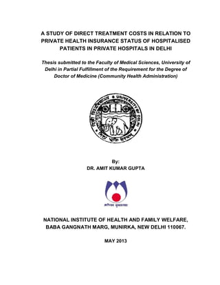 A STUDY OF DIRECT TREATMENT COSTS IN RELATION TO
PRIVATE HEALTH INSURANCE STATUS OF HOSPITALISED
PATIENTS IN PRIVATE HOSPITALS IN DELHI
Thesis submitted to the Faculty of Medical Sciences, University of
Delhi in Partial Fulfillment of the Requirement for the Degree of
Doctor of Medicine (Community Health Administration)
By:
DR. AMIT KUMAR GUPTA
NATIONAL INSTITUTE OF HEALTH AND FAMILY WELFARE,
BABA GANGNATH MARG, MUNIRKA, NEW DELHI 110067.
MAY 2013
 