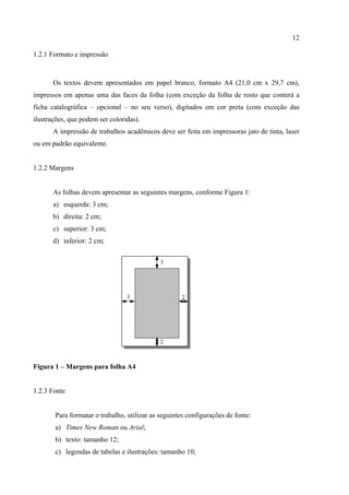 12

1.2.1 Formato e impressão



       Os textos devem apresentados em papel branco, formato A4 (21,0 cm x 29,7 cm),
impressos em apenas uma das faces da folha (com exceção da folha de rosto que conterá a
ficha catalográfica – opcional – no seu verso), digitados em cor preta (com exceção das
ilustrações, que podem ser coloridas).
       A impressão de trabalhos acadêmicos deve ser feita em impressoras jato de tinta, laser
ou em padrão equivalente.


1.2.2 Margens


       As folhas devem apresentar as seguintes margens, conforme Figura 1:
       a) esquerda: 3 cm;
       b) direita: 2 cm;
       c) superior: 3 cm;
       d) inferior: 2 cm;

                                             3




                                 3                  2




                                             2



Figura 1 – Margens para folha A4


1.2.3 Fonte


       Para formatar o trabalho, utilizar as seguintes configurações de fonte:
       a) Times New Roman ou Arial;
       b) texto: tamanho 12;
       c) legendas de tabelas e ilustrações: tamanho 10;
 