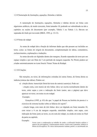 15

1.2.8 Numeração de ilustrações, equações, fórmulas e tabelas



        A numeração de ilustrações, equações, fórmulas e tabelas devem ser feitas com
algarismos arábicos, de modo crescente, fonte tamanho 10, podendo ser subordinada ou não a
capítulos ou seções do documento (por exemplo, Tabela 1 ou Tabela 1.1). Devem ser
separadas do título por travessão (IBGE, 1993, p. 12-13).


1.2.9 Notas de rodapé


        As notas de rodapé têm a função de informar dados que não possam ser incluídos no
texto, como: as fontes de origem do documento, complementação de idéias, comentários,
esclarecimentos, explanações e traduções.
        As notas deverão ser digitadas dentro das margens, ficando separadas do texto por um
espaço simples e por um filete de 3 cm partindo da margem esquerda. No Word, podem ser
criadas automaticamente no ícone Inserir/ Notas/ Notas de Rodapé.


1.2.10 Citações


       São menções, no texto, de informações extraídas de outras fontes, de forma direta ou
indireta (síntese das idéias). Podem ser:
       a) citação direta: transcrição literal do texto de outro(s) autor(es). Pode ser:
          – citação curta, com menos de três linhas: deve ser escrita normalmente dentro do
          texto, entre aspas e com a indicação da fonte (autor, ano e página) que deve
          aparecer no texto, em notas ou em rodapé.
           Exemplo:
               Gonçalves (1995, p. 63) diz que “o papel de Pessoa na história da poesia é o
          exercício de extrema lucidez sobre as falácias do sujeito”.
          – citação longa, com mais de três linhas: deve ser digitada em fonte tamanho 10,
          com recuo a 4 cm da margem esquerda, entrelinha simples, sem aspas, com
          indicação da fonte junto ao texto, ou em nota de rodapé, ou ainda em notas no final
          da parte ou capítulo.
          Exemplo:
                        Assim como a condensação no trabalho do sonho, a estilização literária enfatiza o
                        aspecto da convergência; o deslocamento onírico, assim como a paranóia, enfatiza os
                        fatores de divergência. Os vários deslocamentos acabam, porém, se encontrando em
 