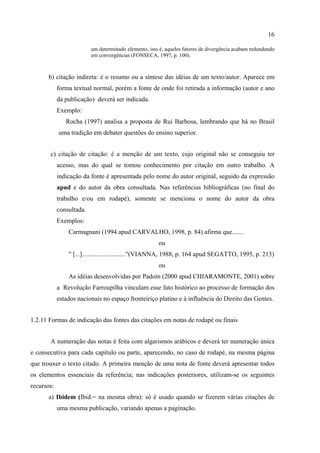 16

                          um determinado elemento, isto é, aqueles fatores de divergência acabam redundando
                          em convergências (FONSECA, 1997, p. 100).



      b) citação indireta: é o resumo ou a síntese das idéias de um texto/autor. Aparece em
            forma textual normal, porém a fonte de onde foi retirada a informação (autor e ano
            da publicação) deverá ser indicada.
            Exemplo:
               Rocha (1997) analisa a proposta de Rui Barbosa, lembrando que há no Brasil
            uma tradição em debater questões do ensino superior.


       c) citação de citação: é a menção de um texto, cujo original não se conseguiu ter
            acesso, mas do qual se tomou conhecimento por citação em outro trabalho. A
            indicação da fonte é apresentada pelo nome do autor original, seguido da expressão
            apud e do autor da obra consultada. Nas referências bibliográficas (no final do
            trabalho e/ou em rodapé), somente se menciona o nome do autor da obra
            consultada.
            Exemplos:
                Carmagnani (1994 apud CARVALHO, 1998, p. 84) afirma que.......
                                                       ou
                " [...]..........................."(VIANNA, 1988, p. 164 apud SEGATTO, 1995, p. 213)
                                                       ou
                As idéias desenvolvidas por Padoin (2000 apud CHIARAMONTE, 2001) sobre
            a Revolução Farroupilha vinculam esse fato histórico ao processo de formação dos
            estados nacionais no espaço fronteiriço platino e à influência do Direito das Gentes.


1.2.11 Formas de indicação das fontes das citações em notas de rodapé ou finais


       A numeração das notas é feita com algarismos arábicos e deverá ter numeração única
e consecutiva para cada capítulo ou parte, aparecendo, no caso de rodapé, na mesma página
que trouxer o texto citado. A primeira menção de uma nota de fonte deverá apresentar todos
os elementos essenciais da referência; nas indicações posteriores, utilizam-se os seguintes
recursos:
      a) Ibidem (Ibid.= na mesma obra): só é usado quando se fizerem várias citações de
            uma mesma publicação, variando apenas a paginação.
 