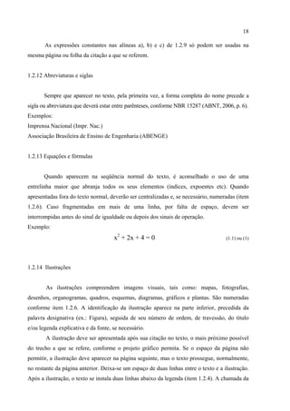 18

       As expressões constantes nas alíneas a), b) e c) de 1.2.9 só podem ser usadas na
mesma página ou folha da citação a que se referem.


1.2.12 Abreviaturas e siglas


       Sempre que aparecer no texto, pela primeira vez, a forma completa do nome precede a
sigla ou abreviatura que deverá estar entre parênteses, conforme NBR 15287 (ABNT, 2006, p. 6).
Exemplos:
Imprensa Nacional (Impr. Nac.)
Associação Brasileira de Ensino de Engenharia (ABENGE)


1.2.13 Equações e fórmulas


       Quando aparecem na seqüência normal do texto, é aconselhado o uso de uma
entrelinha maior que abranja todos os seus elementos (índices, expoentes etc). Quando
apresentadas fora do texto normal, deverão ser centralizadas e, se necessário, numeradas (item
1.2.6). Caso fragmentadas em mais de uma linha, por falta de espaço, devem ser
interrompidas antes do sinal de igualdade ou depois dos sinais de operação.
Exemplo:
                                     x2 + 2x + 4 = 0                                 (1.1) ou (1)




1.2.14 Ilustrações


       As ilustrações compreendem imagens visuais, tais como: mapas, fotografias,
desenhos, organogramas, quadros, esquemas, diagramas, gráficos e plantas. São numeradas
conforme item 1.2.6. A identificação da ilustração aparece na parte inferior, precedida da
palavra designativa (ex.: Figura), seguida de seu número de ordem, de travessão, do título
e/ou legenda explicativa e da fonte, se necessário.
       A ilustração deve ser apresentada após sua citação no texto, o mais próximo possível
do trecho a que se refere, conforme o projeto gráfico permita. Se o espaço da página não
permitir, a ilustração deve aparecer na página seguinte, mas o texto prossegue, normalmente,
no restante da página anterior. Deixa-se um espaço de duas linhas entre o texto e a ilustração.
Após a ilustração, o texto se instala duas linhas abaixo da legenda (item 1.2.4). A chamada da
 