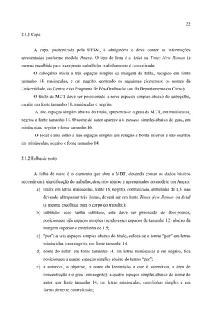 22

2.1.1 Capa


       A capa, padronizada pela UFSM, é obrigatória e deve conter as informações
apresentadas conforme modelo Anexo. O tipo de letra é a Arial ou Times New Roman (a
mesma escolhida para o corpo do trabalho) e o alinhamento é centralizado.
       O cabeçalho inicia a três espaços simples da margem da folha, redigido em fonte
tamanho 14, maiúsculas, e em negrito, contendo os seguintes elementos: os nomes da
Universidade, do Centro e do Programa de Pós-Graduação (ou do Departamento ou Curso).
       O título da MDT deve ser posicionado a nove espaços simples abaixo do cabeçalho,
escrito em fonte tamanho 18, maiúsculas e negrito.
       A oito espaços simples abaixo do título, apresenta-se o grau da MDT, em maiúsculas,
negrito e fonte tamanho 14. O nome do autor aparece a 6 espaços simples abaixo do grau, em
minúsculas, negrito e fonte tamanho 16.
       O local e ano estão a três espaços simples em relação à borda inferior e são escritos
em minúsculas, negrito e fonte tamanho 14.


2.1.2 Folha de rosto


       A folha de rosto é o elemento que abre a MDT, devendo conter os dados básicos
necessários à identificação do trabalho, descritos abaixo e apresentados no modelo em Anexo:
        a) título: em letras maiúsculas, fonte 16, negrito, centralizado, entrelinha de 1,5, não
             devendo ultrapassar três linhas, deverá ser em fonte Times New Roman ou Arial
             (a mesma escolhida para o corpo do trabalho);
        b) subtítulo: caso tenha subtítulo, este deve ser precedido de dois-pontos,
             posicionado três espaços simples (sendo esses espaços de tamanho 12) abaixo da
             margem superior e entrelinha de 1,5;
        c) “por”: a seis espaços simples abaixo do título, coloca-se o termo “por” em letras
             minúsculas e em negrito, em fonte tamanho 14;
        d) nome do autor: em fonte tamanho 14, em letras minúsculas e em negrito, fica
             posicionado a quatro espaços simples abaixo do termo “por”;
        e) a natureza, o objetivo, o nome da Instituição a que é submetida, a área de
             concentração e o grau (em negrito): a quatro espaços simples abaixo do nome do
             autor, em fonte tamanho 14, em letras minúsculas, entrelinhas simples e em
             forma de texto centralizado;
 