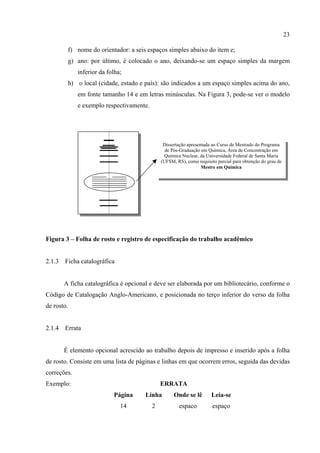 23

         f) nome do orientador: a seis espaços simples abaixo do item e;
         g) ano: por último, é colocado o ano, deixando-se um espaço simples da margem
             inferior da folha;
         h) o local (cidade, estado e país): são indicados a um espaço simples acima do ano,
             em fonte tamanho 14 e em letras minúsculas. Na Figura 3, pode-se ver o modelo
             e exemplo respectivamente.




                                               Dissertação apresentada ao Curso de Mestrado do Programa
                                                de Pós-Graduação em Química, Área de Concentração em
                                                Química Nuclear, da Universidade Federal de Santa Maria
                                              (UFSM, RS), como requisito parcial para obtenção do grau de
                                                                  Mestre em Química




Figura 3 – Folha de rosto e registro de especificação do trabalho acadêmico


2.1.3   Ficha catalográfica


        A ficha catalográfica é opcional e deve ser elaborada por um bibliotecário, conforme o
Código de Catalogação Anglo-Americano, e posicionada no terço inferior do verso da folha
de rosto.


2.1.4   Errata


        É elemento opcional acrescido ao trabalho depois de impresso e inserido após a folha
de rosto. Consiste em uma lista de páginas e linhas em que ocorrem erros, seguida das devidas
correções.
Exemplo:                                      ERRATA
                           Página      Linha        Onde se lê        Leia-se
                              14          2           espaco           espaço
 
