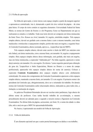 24

2.1.5 Folha de aprovação


        Na folha de aprovação, o texto inicia a um espaço simples a partir da margem superior
e apresenta-se centralizado, isto é, demarcado a partir do eixo vertical da página – de cima
para baixo. O corpo do texto contém os seguintes elementos: Universidade Federal de Santa
Maria; os nomes do Centro de Ensino e o do Programa, Curso ou Departamento em que se
realizaram os estudos e o trabalho. Todo esse texto deverá ser composto em letras minúsculas
da fonte Times New Roman ou Arial, tamanho 14, negrito, entrelinha simples. Três espaços
simples abaixo, deverá ser grafado com a mesma fonte e com o mesmo tamanho, com letras
maiúsculas e minúsculas e espaçamento simples, porém não mais em negrito, a seguinte frase:
A Comissão Examinadora, abaixo assinada, aprova a... (especificar tipo de MDT).
        Três espaços simples abaixo, deverá estar escrito o título da MDT (no máximo com
três linhas), em letras maiúsculas, com a mesma fonte, em tamanho 14, negrito e espaçamento
simples. Dois espaços simples abaixo dessa informação, será grafada, não mais em negrito,
mas em letras minúsculas, a expressão “elaborada por”. Na linha seguinte, aparecerá o nome
do(a) autor(a), em tamanho 14 e em negrito. Os dizeres “como requisito parcial para obtenção
do grau de...”(especificar o título Especialista, Mestre ou Doutor e o nome do campo
profissional), aparecerão três espaços simples abaixo do nome do autor(a). Colocar a
expressão Comissão Examinadora dois espaços simples abaixo com alinhamento
centralizado. Os nomes dos componentes da Comissão Examinadora aparecem a dois espaços
simples abaixo, mantendo a mesma fonte, em tamanho 12 e em negrito. O primeiro nome é do
presidente da Comissão que, obrigatoriamente, deve ser o orientador do trabalho. Os demais
nomes da Comissão Examinadora serão relacionados abaixo, indicando-se, para todos eles, a
titulação e a instituição de origem.
        As palavras Presidente/Orientador devem ser escritas entre parênteses, logo abaixo do
último nome do professor. Caso tenha havido trabalho de co-orientação, o mesmo
procedimento deverá ser adotado para o segundo e terceiro nomes a figurarem na Comissão
Examinadora. Na última linha da página, acrescentar, em fonte 14, o nome da cidade e a data
(dia, mês e ano) em que a MDT foi apresentada/defendida.
        No Anexo, é apresentado um modelo de Folha de Aprovação.


2.1.6   Folha de dedicatória


        É um elemento opcional em que o autor presta homenagem ou dedica o seu trabalho.
 