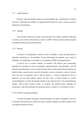 25

2.1.7   Agradecimentos


        Elemento opcional dirigido àquelas pessoas/entidades que contribuíram de maneira
relevante à elaboração do trabalho. Os agradecimentos devem ser curtos, sinceros, precisos,
explicativos e hierárquicos.


2.1.8   Epígrafe


        É um elemento opcional, no qual o autor apresenta uma citação, seguida da indicação
de autoria, com temática relacionada ao assunto da MDT. Podem também constar epígrafes
nas folhas de abertura das seções primárias.


2.1.9   Resumo


        O resumo é a recapitulação concisa do texto do trabalho, no qual são destacados os
elementos significativos e as novidades. É uma condensação do conteúdo e deve expor as
finalidades, a metodologia, os resultados e as conclusões da MDT em parágrafo único.
        É preciso que os resumos tenham, no máximo, 250 palavras para monografias
(trabalhos de conclusão de curso de graduação, aperfeiçoamento, especialização) e até 500
palavras para dissertações e teses. O ideal seria que todas as informações básicas referentes ao
trabalho (título, nome do autor, nome do orientador, nome da instituição e centro de ensino,
nome do curso ou programa, local e data de defesa e o resumo, propriamente dito) se
alojassem em uma única página, apenas. Em face disso, o resumo poderá ser escrito,
excepcionalmente, em letras de tamanho inferior às do corpo do texto e com entrelinhamento
simples. Abaixo deste deverão constar, no mínimo, três palavras-chave, digitadas em
minúsculas e cada termo separado dos demais por ponto e vírgula (;). Ver modelo no Anexo.


2.1.10 Resumo em língua estrangeira


        O resumo em língua estrangeira, preferencialmente em inglês, é obrigatório e deve ter
as mesmas características do resumo em língua vernácula, digitado em folha separada. Deve
ser seguido das palavras-chave.
 