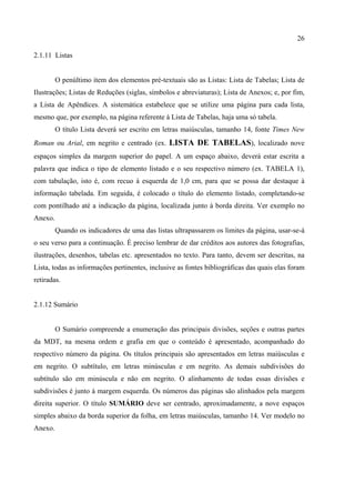 26

2.1.11 Listas


         O penúltimo item dos elementos pré-textuais são as Listas: Lista de Tabelas; Lista de
Ilustrações; Listas de Reduções (siglas, símbolos e abreviaturas); Lista de Anexos; e, por fim,
a Lista de Apêndices. A sistemática estabelece que se utilize uma página para cada lista,
mesmo que, por exemplo, na página referente à Lista de Tabelas, haja uma só tabela.
         O título Lista deverá ser escrito em letras maiúsculas, tamanho 14, fonte Times New
Roman ou Arial, em negrito e centrado (ex. LISTA DE TABELAS), localizado nove
espaços simples da margem superior do papel. A um espaço abaixo, deverá estar escrita a
palavra que indica o tipo de elemento listado e o seu respectivo número (ex. TABELA 1),
com tabulação, isto é, com recuo à esquerda de 1,0 cm, para que se possa dar destaque à
informação tabelada. Em seguida, é colocado o título do elemento listado, completando-se
com pontilhado até a indicação da página, localizada junto à borda direita. Ver exemplo no
Anexo.
         Quando os indicadores de uma das listas ultrapassarem os limites da página, usar-se-á
o seu verso para a continuação. É preciso lembrar de dar créditos aos autores das fotografias,
ilustrações, desenhos, tabelas etc. apresentados no texto. Para tanto, devem ser descritas, na
Lista, todas as informações pertinentes, inclusive as fontes bibliográficas das quais elas foram
retiradas.


2.1.12 Sumário


         O Sumário compreende a enumeração das principais divisões, seções e outras partes
da MDT, na mesma ordem e grafia em que o conteúdo é apresentado, acompanhado do
respectivo número da página. Os títulos principais são apresentados em letras maiúsculas e
em negrito. O subtítulo, em letras minúsculas e em negrito. As demais subdivisões do
subtítulo são em minúscula e não em negrito. O alinhamento de todas essas divisões e
subdivisões é junto à margem esquerda. Os números das páginas são alinhados pela margem
direita superior. O título SUMÁRIO deve ser centrado, aproximadamente, a nove espaços
simples abaixo da borda superior da folha, em letras maiúsculas, tamanho 14. Ver modelo no
Anexo.
 