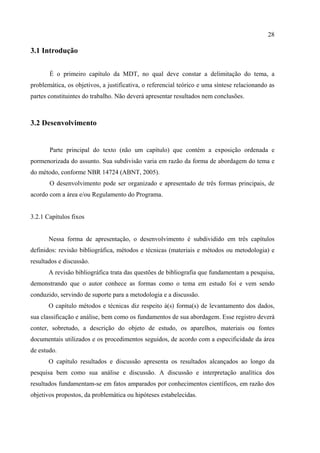 28

3.1 Introdução


       É o primeiro capítulo da MDT, no qual deve constar a delimitação do tema, a
problemática, os objetivos, a justificativa, o referencial teórico e uma síntese relacionando as
partes constituintes do trabalho. Não deverá apresentar resultados nem conclusões.



3.2 Desenvolvimento


       Parte principal do texto (não um capítulo) que contém a exposição ordenada e
pormenorizada do assunto. Sua subdivisão varia em razão da forma de abordagem do tema e
do método, conforme NBR 14724 (ABNT, 2005).
       O desenvolvimento pode ser organizado e apresentado de três formas principais, de
acordo com a área e/ou Regulamento do Programa.


3.2.1 Capítulos fixos


       Nessa forma de apresentação, o desenvolvimento é subdividido em três capítulos
definidos: revisão bibliográfica, métodos e técnicas (materiais e métodos ou metodologia) e
resultados e discussão.
       A revisão bibliográfica trata das questões de bibliografia que fundamentam a pesquisa,
demonstrando que o autor conhece as formas como o tema em estudo foi e vem sendo
conduzido, servindo de suporte para a metodologia e a discussão.
       O capítulo métodos e técnicas diz respeito à(s) forma(s) de levantamento dos dados,
sua classificação e análise, bem como os fundamentos de sua abordagem. Esse registro deverá
conter, sobretudo, a descrição do objeto de estudo, os aparelhos, materiais ou fontes
documentais utilizados e os procedimentos seguidos, de acordo com a especificidade da área
de estudo.
       O capítulo resultados e discussão apresenta os resultados alcançados ao longo da
pesquisa bem como sua análise e discussão. A discussão e interpretação analítica dos
resultados fundamentam-se em fatos amparados por conhecimentos científicos, em razão dos
objetivos propostos, da problemática ou hipóteses estabelecidas.
 