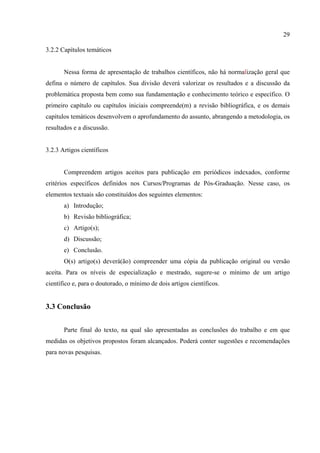 29

3.2.2 Capítulos temáticos


       Nessa forma de apresentação de trabalhos científicos, não há normalização geral que
defina o número de capítulos. Sua divisão deverá valorizar os resultados e a discussão da
problemática proposta bem como sua fundamentação e conhecimento teórico e específico. O
primeiro capítulo ou capítulos iniciais compreende(m) a revisão bibliográfica, e os demais
capítulos temáticos desenvolvem o aprofundamento do assunto, abrangendo a metodologia, os
resultados e a discussão.


3.2.3 Artigos científicos


       Compreendem artigos aceitos para publicação em periódicos indexados, conforme
critérios específicos definidos nos Cursos/Programas de Pós-Graduação. Nesse caso, os
elementos textuais são constituídos dos seguintes elementos:
       a) Introdução;
       b) Revisão bibliográfica;
       c) Artigo(s);
       d) Discussão;
       e) Conclusão.
       O(s) artigo(s) deverá(ão) compreender uma cópia da publicação original ou versão
aceita. Para os níveis de especialização e mestrado, sugere-se o mínimo de um artigo
científico e, para o doutorado, o mínimo de dois artigos científicos.


3.3 Conclusão


       Parte final do texto, na qual são apresentadas as conclusões do trabalho e em que
medidas os objetivos propostos foram alcançados. Poderá conter sugestões e recomendações
para novas pesquisas.
 