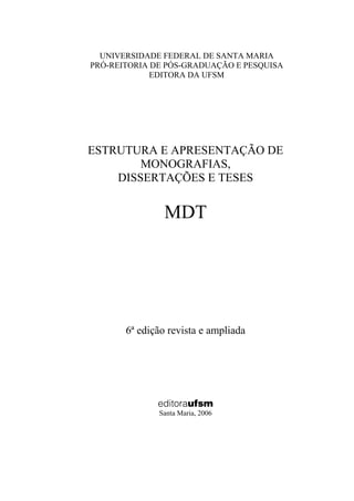 3

  UNIVERSIDADE FEDERAL DE SANTA MARIA
PRÓ-REITORIA DE PÓS-GRADUAÇÃO E PESQUISA
             EDITORA DA UFSM




ESTRUTURA E APRESENTAÇÃO DE
        MONOGRAFIAS,
    DISSERTAÇÕES E TESES


                MDT




       6ª edição revista e ampliada




              editoraufsm
              Santa Maria, 2006
 