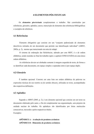 4 ELEMENTOS PÓS-TEXTUAIS


       Os elementos pós-textuais complementam o trabalho. São constituídos por
referências, glossário, apêndice, anexo, transcrição de elementos das referências bibliográficas
e exemplos de referência.


4.1 Referências


        Elemento obrigatório que consiste em um “conjunto padronizado de elementos
descritivos retirados de um documento que permite sua identificação individual” (ABNT,
2002a, p. 2), mesmo que mencionado em nota de rodapé.
        O sistema de ordenação das Referências, adotado por esta MDT, é o de ordem
alfabética, sendo reunidas no final do trabalho (após o capítulo CONCLUSÃO) em uma única
ordem alfabética.
        As referências devem ser alinhadas somente à margem esquerda do texto, de forma a
se identificar cada documento, em espaço simples e separadas entre si por espaço duplo.


4.2 Glossário


       É também opcional. Consiste em uma lista em ordem alfabética de palavras ou
expressões técnicas de uso restrito ou de sentido obscuro, utilizadas no texto, acompanhadas
das respectivas definições.


4.3 Apêndice


       Segundo a ABNT (2005, p. 2), é um elemento opcional que consiste em um texto ou
documento elaborado pelo autor, a fim de complementar sua argumentação, sem prejuízo da
unidade nuclear do trabalho. Os apêndices são identificados por letras maiúsculas
consecutivas, travessão e pelos respectivos títulos.
Exemplos:


       APÊNDICE A – Avaliação de produtos cerâmicos
       APÊNDICE B – Dimensões de produtos cerâmicos
 
