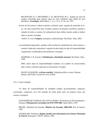 33


         BELINNAZO, H. J.; DENARDIN, C. B.; BELINAZO, M. L. Análise do custo de
         energia consumida para aquecer água em uma residência para banho de seus
         habitantes. Tecnologia, Santa Maria, v. 3, n. 1/2, p. 27-36, out. 1997.

      d) mais de três autores: indica-se apenas o primeiro autor, seguido da expressão et al.,
         ou, em casos específicos (por exemplo, projetos de pesquisa científica), quando a
         menção de todos os autores for indispensável para indicar autoria, pode-se indicar
         todos os nomes. Exemplo:
          BAILY, P. et al. Compras: princípios e administração. São Paulo: Atlas, 2002.


      e) coordenador/organizador: quando a obra resultar da contribuição de vários autores, a
         entrada é dada pelo responsável, seguido da abreviação do tipo de responsabilidade
         (organizador, coordenador) entre parênteses. Exemplo:

         BARROSO, J. R. (Coord.). Globalização e identidade nacional. São Paulo: Atlas,
         1999.

         OBS: outros tipos de responsabilidades (tradutor, etc.) podem ser acrescentados
         após o título, conforme aparecem no documento. Exemplo:

         DANTE ALIGHIERI. A divina comédia. Tradução prefácio e notas: Hernani
         Donato. São Paulo: Círculo do Livro, [1983].



4.5.1.2 Autor entidade


       As obras de responsabilidade de entidades (órgãos governamentais, empresas,
associações, congressos, etc.) têm entrada, de modo geral, pelo seu próprio nome, por
extenso. Exemplos:

      UNIVERSIDADE FEDERAL DE SANTA MARIA. Pró-Reitoria de Pós-Graduação e
      Pesquisa. Planejamento estratégico do PGP-1999-2001. Santa Maria, 1999.

      BRASIL. Ministério da Fazenda. Ministro da Fazenda, 1808-1983. Rio de Janeiro,
      1983.

      NITEROI (RJ). Prefeitura. Regime jurídico dos funcionários da Câmara Municipal
      de Niterói: Resolução 1.550/87. Niterói, 1988.
 