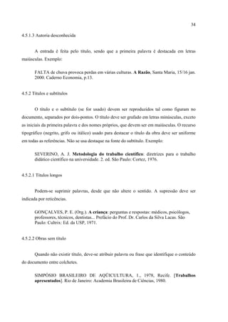 34

4.5.1.3 Autoria desconhecida


       A entrada é feita pelo título, sendo que a primeira palavra é destacada em letras
maiúsculas. Exemplo:

       FALTA de chuva provoca perdas em várias culturas. A Razão, Santa Maria, 15/16 jan.
       2000. Caderno Economia, p.13.


4.5.2 Títulos e subtítulos


       O título e o subtítulo (se for usado) devem ser reproduzidos tal como figuram no
documento, separados por dois-pontos. O título deve ser grafado em letras minúsculas, exceto
as iniciais da primeira palavra e dos nomes próprios, que devem ser em maiúsculas. O recurso
tipográfico (negrito, grifo ou itálico) usado para destacar o título da obra deve ser uniforme
em todas as referências. Não se usa destaque na fonte do subtítulo. Exemplo:

       SEVERINO, A. J. Metodologia do trabalho científico: diretrizes para o trabalho
       didático científico na universidade. 2. ed. São Paulo: Cortez, 1976.


4.5.2.1 Títulos longos


       Podem-se suprimir palavras, desde que não altere o sentido. A supressão deve ser
indicada por reticências.

       GONÇALVES, P. E. (Org.). A criança: perguntas e respostas: médicos, psicólogos,
       professores, técnicos, dentistas... Prefácio do Prof. Dr. Carlos da Silva Lacas. São
       Paulo: Cultrix: Ed. da USP, 1971.


4.5.2.2 Obras sem título


       Quando não existir título, deve-se atribuir palavra ou frase que identifique o conteúdo
do documento entre colchetes.

       SIMPÓSIO BRASILEIRO DE AQÜICULTURA, 1., 1978, Recife. [Trabalhos
       apresentados]. Rio de Janeiro: Academia Brasileira de Ciências, 1980.
 