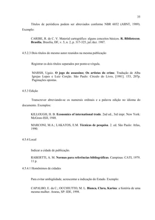 35

      Títulos de periódicos podem ser abreviados conforme NBR 6032 (ABNT, 1989).
Exemplo:

      CARIBE, R. de C. V. Material cartográfico: alguns conceitos básicos. R. Bibliotecon.
      Brasília, Brasília, DF, v. 5, n. 2, p. 317-325, jul./dez. 1987.


4.5.2.3 Dois títulos do mesmo autor reunidos na mesma publicação


       Registrar os dois títulos separados por ponto-e-vírgula.

       MARSH, Ugaio. O jogo do assassino; Os artistas do crime. Tradução de Alba
       Igrejas Lopes e Luiz Corção. São Paulo: Círculo do Livro, [1981]. 153, 207p.
       Paginações opostas.


4.5.3 Edição

       Transcrever abreviando-se os numerais ordinais e a palavra edição no idioma do
documento. Exemplos:

      KILLOUGH, H. B. Economics of international trade. 2nd ed., 3rd impr. New York:
      McGraw-Hill, 1948.

      MARCONI, M.A.; LAKATOS, E.M. Técnicas de pesquisa. 2. ed. São Paulo: Atlas,
      1990.


4.5.4 Local


      Indicar a cidade de publicação.

      RABERTTI, A. M. Normas para referências bibliográficas. Campinas: CATI, 1979.
      11 p.

4.5.4.1 Homônimos de cidades


      Para evitar ambigüidade, acrescentar a indicação do Estado. Exemplo:

      CAPALBO, E. da C.; OCCHIUTTO, M. L. Bianca, Clara, Karina: a história de uma
      mesma mulher. Araras, SP: IDE, 1998.
 