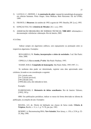 37

2)   LAVILLE, C.; DIONNE, J. A construção do saber: manual de metodologia da pesquisa
     em ciências humanas. Porto Alegre: Artes Médicas; Belo Horizonte: Ed. da UFMG,
     1999.

3)   FRANCO, I. Discursos: de outubro de 1992 a agosto de 1993. Brasília, DF: [s.n.], 1993.

4)   GONÇALVES, F.B. A história de Mirador. [S.l.: s.n.], 1993.

5)   ASSOCIAÇÃO BRASILEIRA DE NORMAS TÉCNICAS. NBR 6023: informações e
     documentação: referências: elaboração. Rio de Janeiro, 2002.


4.5.6 Data


        Indicar sempre em algarismos arábicos, sem espaçamento ou pontuação entre os
respectivos algarismos. Exemplos:

       BULGARELLI, W. Fusões, incorporações e cisões de sociedades. 5.ed. São Paulo:
       Atlas, 2000.

       CIPOLLA, S. Eu e a escola, 2a série. São Paulo: Paulinas, 1993.

       NASSIF, M.R.G. Compêndio de homeopatia. São Paulo: Robe, 1995-1997. 2 v.

       Se nenhuma data puder ser determinada, registrar uma data aproximada entre
colchetes, levando-se em consideração o seguinte:
      [19--] século certo;
      [19--?] século provável;
      [198-] década certa;
      [1989] data certa, não indicada no item.

      Exemplo:

      FLORENZANO, E. Dicionário de idéias semelhantes. Rio de Janeiro: Ediouro,
      [1993]. 383 p.

      OBS: Em publicações periódicas, indicar os meses de forma abreviada no idioma da
publicação, ou estações do ano. Exemplos:

      MAURA, A.S. de. Direito de habitação nas classes de baixa renda. Ciência &
      Trópicos, Recife, v. 11, n. 1, p. 71-78, jan./jun. 1983.

      OCHERT, A. Deconstructing DNA. New Scientist, New Jersey, v. 158, n. 2134, p. 32-
      35, May 1998.
 