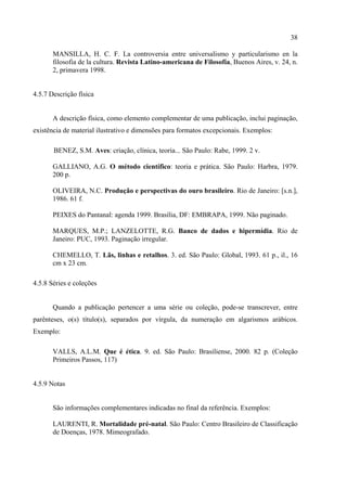 38

       MANSILLA, H. C. F. La controversia entre universalismo y particularismo en la
       filosofia de la cultura. Revista Latino-americana de Filosofía, Buenos Aires, v. 24, n.
       2, primavera 1998.


4.5.7 Descrição física


       A descrição física, como elemento complementar de uma publicação, inclui paginação,
existência de material ilustrativo e dimensões para formatos excepcionais. Exemplos:

       BENEZ, S.M. Aves: criação, clínica, teoria... São Paulo: Rabe, 1999. 2 v.

       GALLIANO, A.G. O método científico: teoria e prática. São Paulo: Harbra, 1979.
       200 p.

       OLIVEIRA, N.C. Produção e perspectivas do ouro brasileiro. Rio de Janeiro: [s.n.],
       1986. 61 f.

       PEIXES do Pantanal: agenda 1999. Brasília, DF: EMBRAPA, 1999. Não paginado.

       MARQUES, M.P.; LANZELOTTE, R.G. Banco de dados e hipermídia. Rio de
       Janeiro: PUC, 1993. Paginação irregular.

       CHEMELLO, T. Lãs, linhas e retalhos. 3. ed. São Paulo: Global, 1993. 61 p., il., 16
       cm x 23 cm.

4.5.8 Séries e coleções


       Quando a publicação pertencer a uma série ou coleção, pode-se transcrever, entre
parênteses, o(s) título(s), separados por vírgula, da numeração em algarismos arábicos.
Exemplo:

       VALLS, A.L.M. Que é ética. 9. ed. São Paulo: Brasiliense, 2000. 82 p. (Coleção
       Primeiros Passos, 117)


4.5.9 Notas


       São informações complementares indicadas no final da referência. Exemplos:

       LAURENTI, R. Mortalidade pré-natal. São Paulo: Centro Brasileiro de Classificação
       de Doenças, 1978. Mimeografado.
 