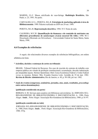39

       MARINS, J.L.C. Massa calcificada da vaso-faringe. Radiologia Brasileira, São
       Paulo, n. 23, 1991. No prelo.

       CARVALHO, I.C.L.; PEROTA, M.L.R. Estratégia de marketing aplicada à área de
       Biblioteconomia. 1989. Palestra realizada no IJSN em 29 out. 1989.

       PEROTA, M.L.R. Representação descritiva. 1994. 55 f. Notas de aula.

       CALDEIRA, M.V.W. Quantificação da biomassa e do conteúdo de nutrientes em
       diferentes procedências de acácia-negra (Acácia mearnsii De wild.). 1998. 96 f.
       Dissertação (Mestrado em Silvicultura) – Universidade Federal de Santa Maria, Santa
       Maria, 1998.


4.6 Exemplos de referências


       A seguir, são relacionados diversos exemplos de referências bibliográficas, em ordem
alfabética da fonte.

* Acórdãos, decisões e sentenças de cortes ou tribunais:

  BRASIL. Tribunal Federal de Recursos. Em caso de rescisão de contrato de trabalho com
  empresa pública em virtude de proibição constitucional e acumulação, descabe indenização
  por despedida injusta. Hermes Quintiliano Abel. Caixa Econômica Federal e União Federal
  versus os mesmos. Relator: Min. Evandro Gueiros Leite. Acórdão de 19 de mar. 1982.
  Revista de Direito Administrativo, Rio de Janeiro, n. 49, p. 99-100, jul./set. 1982.

* Anais de eventos (congressos, seminários, jornadas, atas, anais, resultados, proceedings
  entre outras denominações):

  (publicação considerada em parte)
  BORGES, S. M. Serviços para usuários em bibliotecas universitárias. In: JORNADA SUL-
  RIO-GRANDENSE DE BIBLIOTECONOMIA E DOCUMENTAÇÃO, 6., 1980, Porto
  Alegre. Anais... Porto Alegre: Associação Rio-Grandense de Bibliotecários, 1980. p. 81-97.

  (publicação considerada no todo)
  JORNADA SUL-RIO-GRANDENSE DE BIBLIOTECONOMIA E DOCUMENTAÇÃO,
  6., 1980, Porto Alegre. Anais... Porto Alegre: Associação Rio-Grandense de Bibliotecários,
  1980. 357p.
 