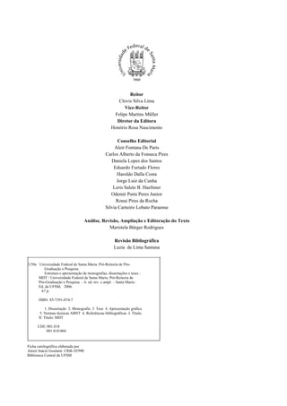 4




                                                             Reitor
                                                       Clovis Silva Lima
                                                          Vice-Reitor
                                                     Felipe Martins Müller
                                                      Diretor da Editora
                                                    Honório Rosa Nascimento

                                                       Conselho Editorial
                                                     Aleir Fontana De Paris
                                                Carlos Alberto da Fonseca Pires
                                                   Daniela Lopes dos Santos
                                                    Eduardo Furtado Flores
                                                      Haroldo Dalla Costa
                                                      Jorge Luiz da Cunha
                                                    Leris Salete B. Haefnner
                                                   Odemir Paim Peres Junior
                                                      Ronai Pires da Rocha
                                                Silvia Carneiro Lobato Paraense

                                    Análise, Revisão, Ampliação e Editoração do Texto
                                                Maristela Bürger Rodrigues

                                                      Revisão Bibliográfica
                                                      Luzia de Lima Santana
______________________________________________
U58e Universidade Federal de Santa Maria. Pró-Reitoria de Pós-
        Graduação e Pesquisa.
        Estrutura e apresentação de monografias, dissertações e teses :
     MDT / Universidade Federal de Santa Maria. Pró-Reitoria de
     Pós-Graduação e Pesquisa. – 6. ed. rev. e ampl. – Santa Maria :
     Ed. da UFSM, 2006.
      67 p.

      ISBN: 85-7391-074-7

           1. Dissertação 2. Monografia 3. Tese 4. Apresentação gráfica
       5. Normas técnicas ABNT 6. Referências bibliográficas I. Título.
      II. Título: MDT

      CDU 001.818
         001.818:004



Ficha catolográfica elaborada por
Alenir Inácio Goularte CRB-10/990
Biblioteca Central da UFSM
 