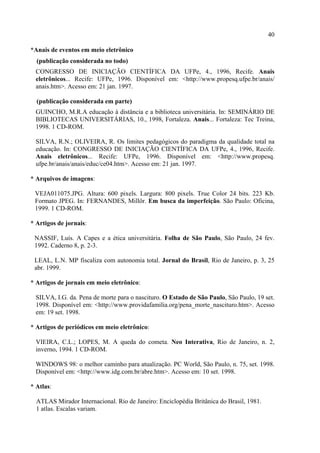 40

*Anais de eventos em meio eletrônico
  (publicação considerada no todo)
  CONGRESSO DE INICIAÇÃO CIENTÍFICA DA UFPe, 4., 1996, Recife. Anais
  eletrônicos... Recife: UFPe, 1996. Disponível em: <http://www.propesq.ufpe.br/anais/
  anais.htm>. Acesso em: 21 jan. 1997.

  (publicação considerada em parte)
  GUINCHO, M.R.A educação à distância e a biblioteca universitária. In: SEMINÁRIO DE
  BIBLIOTECAS UNIVERSITÁRIAS, 10., 1998, Fortaleza. Anais... Fortaleza: Tec Treina,
  1998. 1 CD-ROM.

  SILVA, R.N.; OLIVEIRA, R. Os limites pedagógicos do paradigma da qualidade total na
  educação. In: CONGRESSO DE INICIAÇÃO CIENTÍFICA DA UFPe, 4., 1996, Recife.
  Anais eletrônicos... Recife: UFPe, 1996. Disponível em: <http://www.propesq.
  ufpe.br/anais/anais/educ/ce04.htm>. Acesso em: 21 jan. 1997.

* Arquivos de imagens:

 VEJA011075.JPG. Altura: 600 pixels. Largura: 800 pixels. True Color 24 bits. 223 Kb.
 Formato JPEG. In: FERNANDES, Millôr. Em busca da imperfeição. São Paulo: Oficina,
 1999. 1 CD-ROM.

* Artigos de jornais:

 NASSIF, Luís. A Capes e a ética universitária. Folha de São Paulo, São Paulo, 24 fev.
 1992. Caderno 8, p. 2-3.

 LEAL, L.N. MP fiscaliza com autonomia total. Jornal do Brasil, Rio de Janeiro, p. 3, 25
 abr. 1999.

* Artigos de jornais em meio eletrônico:

  SILVA, I.G. da. Pena de morte para o nascituro. O Estado de São Paulo, São Paulo, 19 set.
  1998. Disponível em: <http://www.providafamilia.org/pena_morte_nascituro.htm>. Acesso
  em: 19 set. 1998.

* Artigos de periódicos em meio eletrônico:

  VIEIRA, C.L.; LOPES, M. A queda do cometa. Neo Interativa, Rio de Janeiro, n. 2,
  inverno, 1994. 1 CD-ROM.

  WINDOWS 98: o melhor caminho para atualização. PC World, São Paulo, n. 75, set. 1998.
  Disponível em: <http://www.idg.com.br/abre.htm>. Acesso em: 10 set. 1998.

* Atlas:

  ATLAS Mirador Internacional. Rio de Janeiro: Enciclopédia Britânica do Brasil, 1981.
  1 atlas. Escalas variam.
 