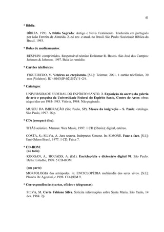 41

* Bíblia:

  BÍBLIA. 1993. A Bíblia Sagrada: Antigo e Novo Testamento. Traduzida em português
  por João Ferreira de Almeida. 2. ed. rev. e atual. no Brasil. São Paulo: Sociedade Bíblica do
  Brasil, 1993.

* Bulas de medicamentos:

  RESPRIN: comprimidos. Responsável técnico Delasmar R. Bastos. São José dos Campos:
  Johnson & Johnson, 1997. Bula de remédio.

* Cartões telefônicos:

  FIGUEIREDO, V. Veleiros ao crepúsculo. [S.l.]: Telemar, 2001. 1 cartão telefônico, 30
  min (Veleiros). RJ <0103(IP-02)252V/1>2/4.

* Catálogos:

  UNIVERSIDADE FEDERAL DO ESPÍRITO SANTO. 3. Exposição do acervo da galeria
  de arte e pesquisa da Universidade Federal do Espírito Santo, Centro de Artes: obras
  adquiridas em 1981-1983. Vitória, 1984. Não paginado.

  MUSEU DA IMIGRAÇÃO (São Paulo, SP). Museu da imigração – S. Paulo: catálogo.
  São Paulo, 1997. 16 p.

* CDs (compact disc):

  TITÃS acústico. Manaus: Wea Music, 1997. 1 CD (56min): digital, estéreo.

  COSTA, S.; SILVA, A. Jura secreta. Intérprete: Simone. In: SIMONE. Face a face. [S.l.]:
  Emi-Odeon Brasil, 1977. 1 CD. Faixa 7.

* CD-ROM:
  (no todo)
  KOOGAN, A.; HOUAISS, A. (Ed.). Enciclopédia e dicionário digital 98. São Paulo:
  Delta: Estadão, 1998. 5 CD-ROM.

  (em parte)
  MORFOLOGIA dos artrópodes. In: ENCICLOPÉDIA multimídia dos seres vivos. [S.l.]:
  Planeta De Agostini, c.1998. CD-ROM 9.

* Correspondências (cartas, ofícios e telegramas):

  SILVA, M. Carta Fabiane Silva. Solicita informações sobre Santa Maria. São Paulo, 14
  dez. 1984. 2p.
 
