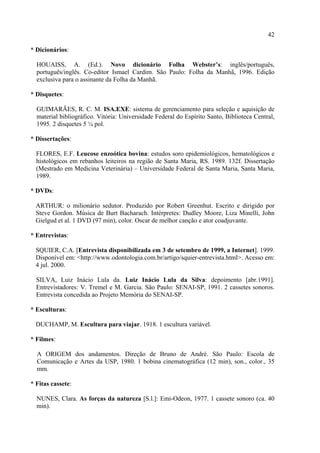 42

* Dicionários:

  HOUAISS, A. (Ed.). Novo dicionário Folha Webster’s: inglês/português,
  português/inglês. Co-editor Ismael Cardim. São Paulo: Folha da Manhã, 1996. Edição
  exclusiva para o assinante da Folha da Manhã.

* Disquetes:

  GUIMARÃES, R. C. M. ISA.EXE: sistema de gerenciamento para seleção e aquisição de
  material bibliográfico. Vitória: Universidade Federal do Espírito Santo, Biblioteca Central,
  1995. 2 disquetes 5 ¼ pol.

* Dissertações:

  FLORES, E.F. Leucose enzoótica bovina: estudos soro epidemiológicos, hematológicos e
  histológicos em rebanhos leiteiros na região de Santa Maria, RS. 1989. 132f. Dissertação
  (Mestrado em Medicina Veterinária) – Universidade Federal de Santa Maria, Santa Maria,
  1989.

* DVDs:

  ARTHUR: o milionário sedutor. Produzido por Robert Greenhut. Escrito e dirigido por
  Steve Gordon. Música de Burt Bacharach. Intérpretes: Dudley Moore, Liza Minelli, John
  Gielgud et al. 1 DVD (97 min), color. Oscar de melhor canção e ator coadjuvante.

* Entrevistas:

  SQUIER, C.A. [Entrevista disponibilizada em 3 de setembro de 1999, a Internet]. 1999.
  Disponível em: <http://www.odontologia.com.br/artigo/squier-entrevista.html>. Acesso em:
  4 jul. 2000.

  SILVA, Luiz Inácio Lula da. Luiz Inácio Lula da Silva: depoimento [abr.1991].
  Entrevistadores: V. Tremel e M. Garcia. São Paulo: SENAI-SP, 1991. 2 cassetes sonoros.
  Entrevista concedida ao Projeto Memória do SENAI-SP.

* Esculturas:

  DUCHAMP, M. Escultura para viajar. 1918. 1 escultura variável.

* Filmes:

  A ORIGEM dos andamentos. Direção de Bruno de André. São Paulo: Escola de
  Comunicação e Artes da USP, 1980. 1 bobina cinematográfica (12 min), son., color., 35
  mm.

* Fitas cassete:

  NUNES, Clara. As forças da natureza [S.l.]: Emi-Odeon, 1977. 1 cassete sonoro (ca. 40
  min).
 