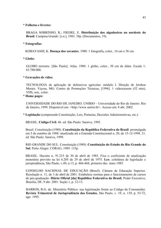 43

* Folhetos e livretes:

  BRAGA SOBRINHO, R.; FREIRE, E. Distribuição dos algodoeiros no nordeste do
  Brasil. Campina Grande: [s.n.], 1983. 38p. (Documentos, 19).

* Fotografias:

 KOBAYASHI, K. Doença dos xavantes. 1980. 1 fotografia, color., 16 cm x 56 cm.

* Globo:

  GLOBO terrestre. [São Paulo]: Atlas, 1980. 1 globo, color., 30 cm de diâm. Escala 1:
  63.780.000.

* Gravações de vídeo:

  TECNOLOGIA de aplicação de defensivos agrícolas: módulo I. Direção de Jershon
  Morais. Viçosa, MG: Centro de Promoções Técnicas, [1996]. 1 videocassete (52 min),
  VHS, son., color.
* Home pages:

  UNIVERSIDADE DO RIO DE JANEIRO. UNIRIO – Universidade do Rio de Janeiro. Rio
  de Janeiro, 1999. Disponível em: <http://www.unirio.br>. Acesso em: 8 abr. 2002.

* Legislação (compreende Constituição, Leis, Portarias, Decisões Administrativas, etc.):

  BRASIL. Código Civil. 46. ed. São Paulo: Saraiva, 1995.

  Brasil. Constituição (1988). Constituição da República Federativa do Brasil: promulgada
  em 5 de outubro de 1988: atualizada até a Emenda Constitucional n. 20, de 15-12-1998. 21.
  ed. São Paulo: Saraiva, 1999.

  RIO GRANDE DO SUL. Constituição (1989). Constituição do Estado do Rio Grande do
  Sul. Porto Alegre: CORAG, 1989. 133p.

  BRASIL. Decreto n. 91.215 de 30 de abril de 1985. Fixa o coeficiente de atualização
  monetária previsto na lei 6.205 de 29 de abril de 1975. Lex: coletânea de legislação e
  jurisprudência, São Paulo, v.49, n.13, p. 466-468, primeiro dec. maio 1985.

  CONSELHO NACIONAL DE EDUCAÇÃO (Brasil). Câmara de Educação Superior.
  Resolução n. 11, de 3 de abril de 2001. Estabelece normas para o funcionamento de cursos
  de pós-graduação. Diário Oficial [da] República Federativa do Brasil, Poder Executivo,
  Brasília, DF, 9 abr. 2001. Seção 1, p. 12-13.

  BARROS, R.G. de. Ministério Público: sua legitimação frente ao Código do Consumidor.
  Revista Trimestral de Jurisprudência dos Estados, São Paulo, v. 19, n. 139, p. 53-72,
  ago. 1995.
 