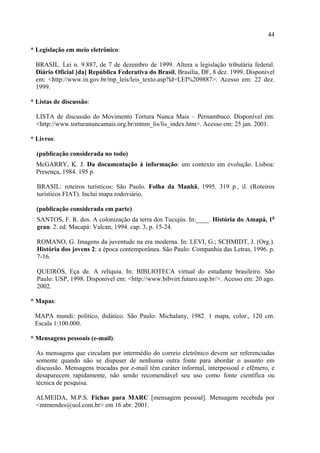 44

* Legislação em meio eletrônico:

 BRASIL. Lei n. 9.887, de 7 de dezembro de 1999. Altera a legislação tributária federal.
 Diário Oficial [da] República Federativa do Brasil, Brasília, DF, 8 dez. 1999. Disponível
 em: <http://www.in.gov.br/mp_leis/leis_texto.asp?ld=LEI%209887>. Acesso em: 22 dez.
 1999.

* Listas de discussão:

  LISTA de discussão do Movimento Tortura Nunca Mais – Pernambuco. Disponível em:
  <http://www.torturanuncamais.org.br/mtnm_lis/lis_index.htm>. Acesso em: 25 jan. 2001.

* Livros:

  (publicação considerada no todo)
  McGARRY, K. J. Da documentação à informação: um contexto em evolução. Lisboa:
  Presença, 1984. 195 p.

  BRASIL: roteiros turísticos: São Paulo. Folha da Manhã, 1995. 319 p., il. (Roteiros
  turísticos FIAT). Inclui mapa rodoviário.

  (publicação considerada em parte)
  SANTOS, F. R. dos. A colonização da terra dos Tucujús. In:____. História do Amapá, 1o
  grau. 2. ed. Macapá: Valcan, 1994. cap. 3, p. 15-24.

  ROMANO, G. Imagens da juventude na era moderna. In: LEVI, G.; SCHMIDT, J. (Org.).
  História dos jovens 2: a época contemporânea. São Paulo: Companhia das Letras, 1996. p.
  7-16.

  QUEIRÓS, Eça de. A relíquia. In: BIBLIOTECA virtual do estudante brasileiro. São
  Paulo: USP, 1998. Disponível em: <http://www.bibvirt.futuro.usp.br/>. Acesso em: 20 ago.
  2002.

* Mapas:

 MAPA mundi: político, didático. São Paulo: Michalany, 1982. 1 mapa, color., 120 cm.
 Escala 1:100.000.

* Mensagens pessoais (e-mail):

  As mensagens que circulam por intermédio do correio eletrônico devem ser referenciadas
  somente quando não se dispuser de nenhuma outra fonte para abordar o assunto em
  discussão. Mensagens trocadas por e-mail têm caráter informal, interpessoal e efêmero, e
  desaparecem rapidamente, não sendo recomendável seu uso como fonte científica ou
  técnica de pesquisa.

  ALMEIDA, M.P.S. Fichas para MARC [mensagem pessoal]. Mensagem recebida por
  <mtmendes@uol.com.br> em 16 abr. 2001.
 