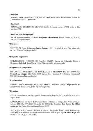46

  (coleção)
  REVISTA DO CENTRO DE CIÊNCIAS RURAIS. Santa Maria: Universidade Federal de
  Santa Maria, 1979– . Semestral.

  (fascículo)
  REVISTA DO CENTRO DE CIÊNCIAS RURAIS. Santa Maria: UFSM, v. 2, n. 1/2,
  jan./jun. 1972.

  (fascículo com título próprio)
  As 500 maiores empresas do Brasil. Conjuntura Econômica, Rio de Janeiro, v. 38, n. 9,
  set. 1984. Edição especial.

* Pinturas:

  MATTOS, M. Dirce. Paisagem-Quatro Barras. 1987. 1 original de arte, óleo sobre tela,
  40 cm x 50 cm. Coleção particular.


* Polígrafos e apostilas:

  UNIVERSIDADE FEDERAL DE SANTA MARIA. Centro de Educação Física e
  Desportos. Voleibol. Santa Maria, [198-]. Não paginado, mimeografado.

* Programas de computador:

  BIBLIOTECA BRASILEIRA DE PROGRAMAS E SISTEMAS DE INFORMAÇÃO.
  Controle de estoque. São Paulo, 1989. Versão 1.3. 1 disquete 5 ¼. Sistema operacional
  MS-DOS e manual de codificação.

* Regulamentos:

  UNIVERSIDADE FEDERAL DE SANTA MARIA. Biblioteca Central. Regulamento de
  empréstimo. Santa Maria, 2001. 3 p. mimeografado.

* Resenhas:

  OBS: Referencia-se a resenha, seguida da expressão “Resenha de:” e a referência da obra,
  objeto desta.

  LANNA, Marcus. Em busca da China moderna. Cadernos de Campo, São Paulo, ano 5, n.
  5/6, p. 255-258, 1995/1996. Resenha de: SPENDE, Jonathan. Em busca da China
  moderna. São Paulo: Companhia das Letras, 1999.

  MATSUDA, C.T. Cometas: do mito à ciência. São Paulo: Ícone, 1986. Resenha de:
  SANTOS, P.M. Cometa: divindade momentânea ou bola de gelo sujo? Ciência Hoje, São
  Paulo, v. 5, n. 30, p. 20, abr. 1987.
 