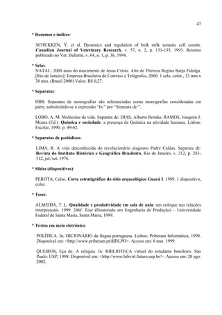 47

* Resumos e índices:

  SCHUKKEN, Y. et al. Dynamics and regulation of bulk milk somatic cell counts.
  Canadian Journal of Veterinary Research, v. 57, n. 2, p. 131-135, 1993. Resumo
  publicado no Vet. Bulletin, v. 64, n. 1, p. 36, 1994.

* Selos:
  NATAL: 2000 anos do nascimento de Jesus Cristo. Arte de Thereza Regina Barja Fidalga.
  [Rio de Janeiro]: Empresa Brasileira de Correios e Telégrafos, 2000. 1 selo, color., 33 mm x
  38 mm. (Brasil 2000) Valor: R$ 0,27.

* Separatas:

  OBS: Separatas de monografias são referenciadas como monografias consideradas em
  parte, substituindo-se a expressão “In:” por “Separata de:”.

  LOBO, A. M. Moléculas da vida. Separata de: DIAS, Alberto Romão; RAMOS, Joaquim J.
  Moura (Ed.). Química e sociedade: a presença da Química na atividade humana. Lisboa:
  Escolar, 1990. p. 49-62.

* Separatas de periódicos:

  LIMA, R. A vida desconhecida do revolucionário alagoano Padre Caldas. Separata de:
  Revista do Instituto Histórico e Geográfico Brasileiro, Rio de Janeiro, v. 312, p. 283-
  312, jul./set. 1976.

* Slides (diapositivos):

  PEROTA, Celso. Corte estratigráfico do sítio arqueológico Guará I. 1989. 1 dispositivo,
  color.

* Teses:

  ALMEIDA, T. L. Qualidade e produtividade em sala de aula: um enfoque nas relações
  interpessoais. 1999. 246f. Tese (Doutorado em Engenharia de Produção) – Universidade
  Federal de Santa Maria, Santa Maria, 1999.

* Textos em meio eletrônico:

  POLÍTICA. In: DICIONÁRIO da língua portuguesa. Lisboa: Priberam Informática, 1998.
  Disponível em: <http://www.priberam.pt/dlDLPO>. Acesso em: 8 mar. 1999.

  QUEIROS, Eça de. A relíquia. In: BIBLIOTECA virtual do estudante brasileiro. São
  Paulo: USP, 1998. Disponível em: <http://www.bibvirt.futuro.usp.br/>. Acesso em: 20 ago.
  2002.
 