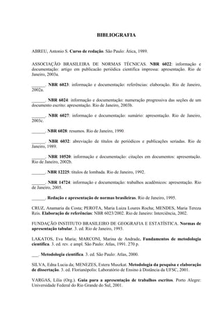 49

                                   BIBLIOGRAFIA


ABREU, Antonio S. Curso de redação. São Paulo: Ática, 1989.

ASSOCIAÇÃO BRASILEIRA DE NORMAS TÉCNICAS. NBR 6022: informação e
documentação: artigo em publicacão periódica cientifica impressa: apresentação. Rio de
Janeiro, 2003a.

______. NBR 6023: informação e documentação: referências: elaboração. Rio de Janeiro,
2002a.

______. NBR 6024: informação e documentação: numeração progressiva das seções de um
documento escrito: apresentação. Rio de Janeiro, 2003b.

______. NBR 6027: informação e documentação: sumário: apresentação. Rio de Janeiro,
2003c.

______. NBR 6028: resumos. Rio de Janeiro, 1990.

______. NBR 6032: abreviação de títulos de periódicos e publicações seriadas. Rio de
Janeiro, 1989.

______. NBR 10520: informação e documentação: citações em documentos: apresentação.
Rio de Janeiro, 2002b.

______. NBR 12225: títulos de lombada. Rio de Janeiro, 1992.

______. NBR 14724: informação e documentação: trabalhos acadêmicos: apresentação. Rio
de Janeiro, 2005.

______. Redação e apresentação de normas brasileiras. Rio de Janeiro, 1995.

CRUZ, Anamaria da Costa; PEROTA, Maria Luiza Loures Rocha; MENDES, Maria Tereza
Reis. Elaboração de referências: NBR 6023/2002. Rio de Janeiro: Interciência, 2002.

FUNDAÇÃO INSTITUTO BRASILEIRO DE GEOGRAFIA E ESTATÍSTICA. Normas de
apresentação tabular. 3. ed. Rio de Janeiro, 1993.

LAKATOS, Eva Maria; MARCONI, Marina de Andrade. Fundamentos de metodologia
científica. 3. ed. rev. e ampl. São Paulo: Atlas, 1991. 270 p.

___. Metodologia científica. 3. ed. São Paulo: Atlas, 2000.

SILVA, Edna Lucia da; MENEZES, Estera Muszkat. Metodologia da pesquisa e elaboração
de dissertação. 3. ed. Florianópolis: Laboratório de Ensino à Distância da UFSC, 2001.

VARGAS, Lilia (Org.). Guia para a apresentação de trabalhos escritos. Porto Alegre:
Universidade Federal do Rio Grande do Sul, 2001.
 
