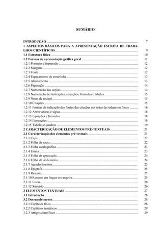 5


                                                             SUMÁRIO


INTRODUÇÃO ...............................................................................................................               7
1 ASPECTOS BÁSICOS PARA A APRESENTAÇÃO ESCRITA DE TRABA-
LHOS CIENTÍFICOS.....................................................................................................                    9
1.1 Estrutura física ..........................................................................................................         10
1.2 Formas de apresentação gráfica geral ....................................................................                           11
1.2.1 Formato e impressão ................................................................................................              12
1.2.2 Margens ....................................................................................................................      12
1.2.3 Fonte ........................................................................................................................    12
1.2.4 Espaçamento de entrelinha ......................................................................................                  13
1.2.5 Alinhamento .............................................................................................................         13
1.2.6 Paginação .................................................................................................................       14
1.2.7 Numeração das seções .............................................................................................                14
1.2.8 Numeração de ilustrações, equações, fórmulas e tabelas .........................................                                  15
1.2.9 Notas de rodapé.........................................................................................................          15
1.2.10 Citações ..................................................................................................................      15
1.2.11 Formas de indicação das fontes das citações em notas de rodapé ou finais ..........                                              16
1.2.12 Abreviaturas e siglas...............................................................................................             18
1.2.13 Equações e fórmulas ..............................................................................................               18
1.2.14 Ilustrações ..............................................................................................................       18
1.2.15 Tabelas e quadros ...................................................................................................            19
2 CARACTERIZAÇÃO DE ELEMENTOS PRÉ-TEXTUAIS..................................                                                            21
2.1 Caracterização dos elementos pré-textuais ............................................................                              21
2.1.1 Capa..........................................................................................................................    22
2.1.2 Folha de rosto............................................................................................................        22
2.1.3 Ficha catalográfica ...................................................................................................           23
2.1.4 Errata ........................................................................................................................   23
2.1.5 Folha de aprovação...................................................................................................             24
2.1.6 Folha de dedicatória..................................................................................................            24
2.1.7 Agradecimentos........................................................................................................            25
2.1.8 Epígrafe.....................................................................................................................     25
2.1.9 Resumo.....................................................................................................................       25
2.1.10 Resumo em língua estrangeira................................................................................                     25
2.1.11 Listas.......................................................................................................................    26
2.1.12 Sumário ..................................................................................................................       26
3 ELEMENTOS TEXTUAIS .........................................................................................                          27
3.1 Introdução .................................................................................................................        28
3.2 Desenvolvimento........................................................................................................             28
3.2.1 Capítulos fixos .........................................................................................................         28
3.2.2 Capítulos temáticos ..................................................................................................            29
3.2.3 Artigos científicos ....................................................................................................          29
 