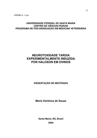 53

ANEXO A – Capa



       UNIVERSIDADE FEDERAL DE SANTA MARIA
             CENTRO DE CIÊNCIAS RURAIS
 PROGRAMA DE PÓS-GRADUAÇÃO EM MEDICINA VETERINÁRIA




               NEUROTOXIDADE TARDIA
            EXPERIMENTALMENTE INDUZIDA
              POR HALOXON EM OVINOS




                 DISSERTAÇÃO DE MESTRADO




                  Maria Verônica de Souza




                    Santa Maria, RS, Brasil
                             2004
 