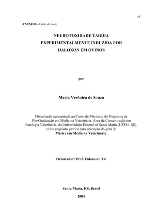 55

ANEXO B – Folha de rosto


                     NEUROTOXIDADE TARDIA
            EXPERIMENTALMENTE INDUZIDA POR
                           HALOXON EM OVINOS




                                      por




                           Maria Verônica de Souza



        Dissertação apresentada ao Curso de Mestrado do Programa de
      Pós-Graduação em Medicina Veterinária, Área de Concentração em
  Patologia Veterinária, da Universidade Federal de Santa Maria (UFSM, RS),
                como requisito parcial para obtenção do grau de
                      Mestre em Medicina Veterinária.




                       Orientador: Prof. Fulano de Tal




                             Santa Maria, RS, Brasil

                                      2004
 