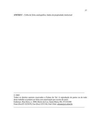 57

ANEXO C – Folha de ficha catalográfica /dados de propriedade intelectual




_________________________________________________________________________
© 2003
Todos os direitos autorais reservados a Fulano de Tal. A reprodução de partes ou do todo
deste trabalho só poderá ser feita com autorização por escrito do autor.
Endereço: Rua Doze, n. 2000, Bairro da Luz, Santa Maria, RS, 97110-680
Fone (0xx)55 2225678; Fax (0xx) 2251144; End. Eletr: ufesme@ct.ufsm.br
_________________________________________________________________________
 