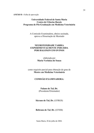 59

ANEXO D – Folha de aprovação

                  Universidade Federal de Santa Maria
                       Centro de Ciências Rurais
           Programa de Pós-Graduação em Medicina Veterinária



                  A Comissão Examinadora, abaixo assinada,
                      aprova a Dissertação de Mestrado



                     NEUROTOXIDADE TARDIA
                  EXPERIMENTALMENTE INDUZIDA
                     POR HALOXON EM OVINOS


                               elaborada por
                          Maria Verônica de Souza



                como requisito parcial para obtenção do grau de
                      Mestre em Medicina Veterinária


                       COMISÃO EXAMINADORA:



                                 Fulano de Tal, Dr.
                               (Presidente/Orientador)



                        Sicrano de Tal, Dr. (UFRGS)



                        Beltrano de Tal, Dr. (UFSM)



                         Santa Maria, 20 de julho de 2004.
 