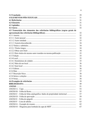 6

3.3 Conclusão....................................................................................................................       29
4 ELEMENTOS PÓS-TEXTUAIS.................................................................................                               31
4.1 Referências .................................................................................................................       31
4.2 Glossário ....................................................................................................................      31
4.3 Apêndice......................................................................................................................      31
4.4 Anexo...........................................................................................................................    32
4.5 Transcrição dos elementos das referências bibliográficas (regras gerais de
apresentação das referências bibliográficas).................................................................                           32
4.5.1 Autoria .....................................................................................................................     32
4.5.1.1 Autor pessoal ........................................................................................................          32
4.5.1.2 Autor entidade .......................................................................................................          33
4.5.1.3 Autoria desconhecida ............................................................................................               34
4.5.2 Títulos e subtítulos....................................................................................................          34
4.5.2.1 Títulos longos ........................................................................................................         34
4.5.2.2 Obras sem título ....................................................................................................           34
4.5.2.3 Dois títulos do mesmo autor reunidos na mesma publicação ...............................                                        35
4.5.3 Edição ......................................................................................................................     35
4.5.4 Local.........................................................................................................................    35
4.5.4.1 Homônimos de cidades .........................................................................................                  35
4.5.4.2 Mais de um local ...................................................................................................            36
4.5.4.3 Sem local ...............................................................................................................       36
4.5.5 Editora ......................................................................................................................    36
4.5.6 Data ..........................................................................................................................   37
4.5.7 Descrição física ........................................................................................................         38
4.5.8 Séries e coleções ......................................................................................................          38
4.5.9 Notas.........................................................................................................................    38
4.6 Exemplos de referências ...........................................................................................                 39
BIBLIOGRAFIA .............................................................................................................              49
ANEXO ............................................................................................................................      51
ANEXO A – Capa ............................................................................................................             53
ANEXO B – Folha de Rosto..............................................................................................                  55
ANEXO C – Folha de ficha catalográfica /dados de propriedade intelectual ..................                                             57
ANEXO D – Folha de aprovação .....................................................................................                      59
ANEXO E – Folha de epígrafe .........................................................................................                   61
ANEXO F – Lista de tabelas ............................................................................................                 63
ANEXO G – Exemplo de resumo .....................................................................................                       65
ANEXO H – Diagrama para lombada da capa de MDT ...................................................                                      67
 