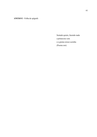 61



ANEXO E – Folha de epígrafe




                              Sentado quieto, fazendo nada
                              a primavera vem
                              e a grama cresce sozinha
                              (Poema zen)
 