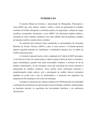 7



                                       INTRODUÇÃO

         O presente Manual de Estrutura e Apresentação de Monografias, Dissertações e
Teses (MDT) tem como objetivo orientar e definir a forma de apresentação de trabalhos
científicos da UFSM, abrangendo os elementos gráficos de organização e redação de artigos
científicos, monografias, dissertações e teses (MDT). Este documento engloba também a
orientação de outros trabalhos acadêmicos, tais como trabalho final de graduação, trabalhos
de iniciação científica, resenha crítica e similares.
         Na confecção deste Manual, foram consideradas as recomendações da Associação
Brasileira de Normas Técnicas (ABNT) e, para os casos omissos, a Comissão apresenta
algumas sugestões baseadas em experiências e contribuições daqueles que, no âmbito da
UFSM, tratam desse tema.
         A Comissão responsável pela revisão e ampliação da 6a edição da MDT preocupou-
se em oferecer ao leitor um manual prático e objetivo quanto à forma de tratar os conteúdos e
regras metodológicas, pautado tanto pelas necessidades cotidianas e eventuais do ato de
produzir conhecimento e de sua orientação, como pela atualização das normas referentes à
apresentação de trabalhos científicos. Nesse sentido, foram introduzidas alterações e
complementações edição anterior, com a preocupação de também oferecer orientações
adaptadas de acordo com a área do conhecimento e a autonomia dos regimentos dos
programas de Pós-Graduação e dos Cursos de Graduação.
         Considera-se importante que a prática acadêmica da UFSM mantenha uma identidade
e unificação de procedimentos de apresentação escrita de trabalhos científicos, fundamentados
na legislação nacional, na experiência das universidades brasileiras e nos parâmetros
internacionais.
 