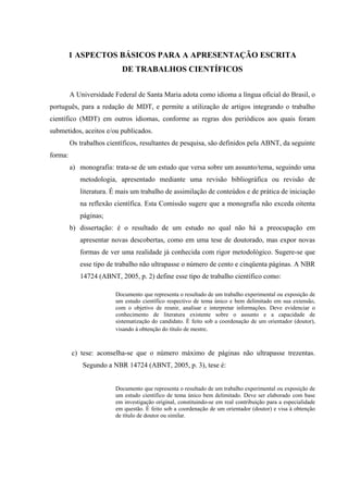 9

         1 ASPECTOS BÁSICOS PARA A APRESENTAÇÃO ESCRITA
                           DE TRABALHOS CIENTÍFICOS


         A Universidade Federal de Santa Maria adota como idioma a língua oficial do Brasil, o
português, para a redação de MDT, e permite a utilização de artigos integrando o trabalho
científico (MDT) em outros idiomas, conforme as regras dos periódicos aos quais foram
submetidos, aceitos e/ou publicados.
         Os trabalhos científicos, resultantes de pesquisa, são definidos pela ABNT, da seguinte
forma:
         a) monografia: trata-se de um estudo que versa sobre um assunto/tema, seguindo uma
            metodologia, apresentado mediante uma revisão bibliográfica ou revisão de
            literatura. É mais um trabalho de assimilação de conteúdos e de prática de iniciação
            na reflexão científica. Esta Comissão sugere que a monografia não exceda oitenta
            páginas;
         b) dissertação: é o resultado de um estudo no qual não há a preocupação em
            apresentar novas descobertas, como em uma tese de doutorado, mas expor novas
            formas de ver uma realidade já conhecida com rigor metodológico. Sugere-se que
            esse tipo de trabalho não ultrapasse o número de cento e cinqüenta páginas. A NBR
            14724 (ABNT, 2005, p. 2) define esse tipo de trabalho científico como:

                         Documento que representa o resultado de um trabalho experimental ou exposição de
                         um estudo científico respectivo de tema único e bem delimitado em sua extensão,
                         com o objetivo de reunir, analisar e interpretar informações. Deve evidenciar o
                         conhecimento de literatura existente sobre o assunto e a capacidade de
                         sistematização do candidato. É feito sob a coordenação de um orientador (doutor),
                         visando à obtenção do título de mestre.



         c) tese: aconselha-se que o número máximo de páginas não ultrapasse trezentas.
             Segundo a NBR 14724 (ABNT, 2005, p. 3), tese é:


                         Documento que representa o resultado de um trabalho experimental ou exposição de
                         um estudo científico de tema único bem delimitado. Deve ser elaborado com base
                         em investigação original, constituindo-se em real contribuição para a especialidade
                         em questão. É feito sob a coordenação de um orientador (doutor) e visa à obtenção
                         de título de doutor ou similar.
 