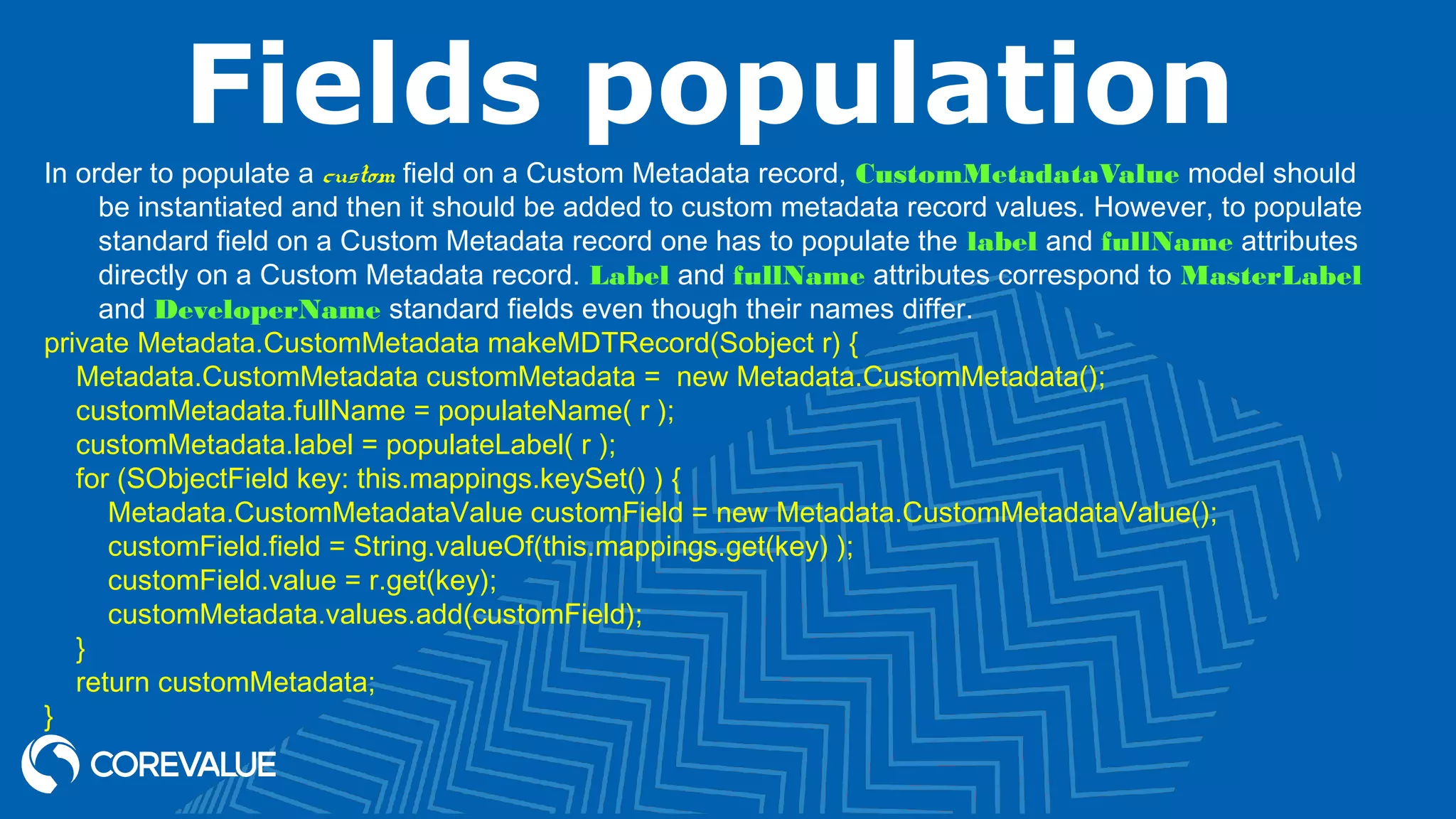 Fields population
In order to populate a custom field on a Custom Metadata record, CustomMetadataValue model should
be instantiated and then it should be added to custom metadata record values. However, to populate
standard field on a Custom Metadata record one has to populate the label and fullName attributes
directly on a Custom Metadata record. Label and fullName attributes correspond to MasterLabel
and DeveloperName standard fields even though their names differ.
private Metadata.CustomMetadata makeMDTRecord(Sobject r) {
Metadata.CustomMetadata customMetadata = new Metadata.CustomMetadata();
customMetadata.fullName = populateName( r );
customMetadata.label = populateLabel( r );
for (SObjectField key: this.mappings.keySet() ) {
Metadata.CustomMetadataValue customField = new Metadata.CustomMetadataValue();
customField.field = String.valueOf(this.mappings.get(key) );
customField.value = r.get(key);
customMetadata.values.add(customField);
}
return customMetadata;
}
 