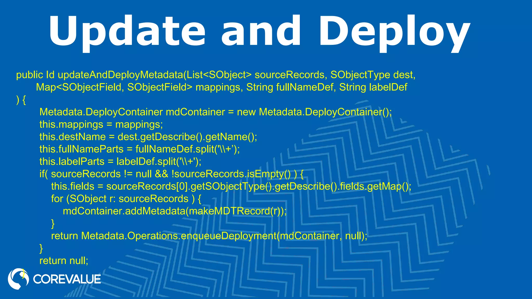 Update and Deploy
public Id updateAndDeployMetadata(List<SObject> sourceRecords, SObjectType dest,
Map<SObjectField, SObjectField> mappings, String fullNameDef, String labelDef
) {
Metadata.DeployContainer mdContainer = new Metadata.DeployContainer();
this.mappings = mappings;
this.destName = dest.getDescribe().getName();
this.fullNameParts = fullNameDef.split('+’);
this.labelParts = labelDef.split('+');
if( sourceRecords != null && !sourceRecords.isEmpty() ) {
this.fields = sourceRecords[0].getSObjectType().getDescribe().fields.getMap();
for (SObject r: sourceRecords ) {
mdContainer.addMetadata(makeMDTRecord(r));
}
return Metadata.Operations.enqueueDeployment(mdContainer, null);
}
return null;
}
 