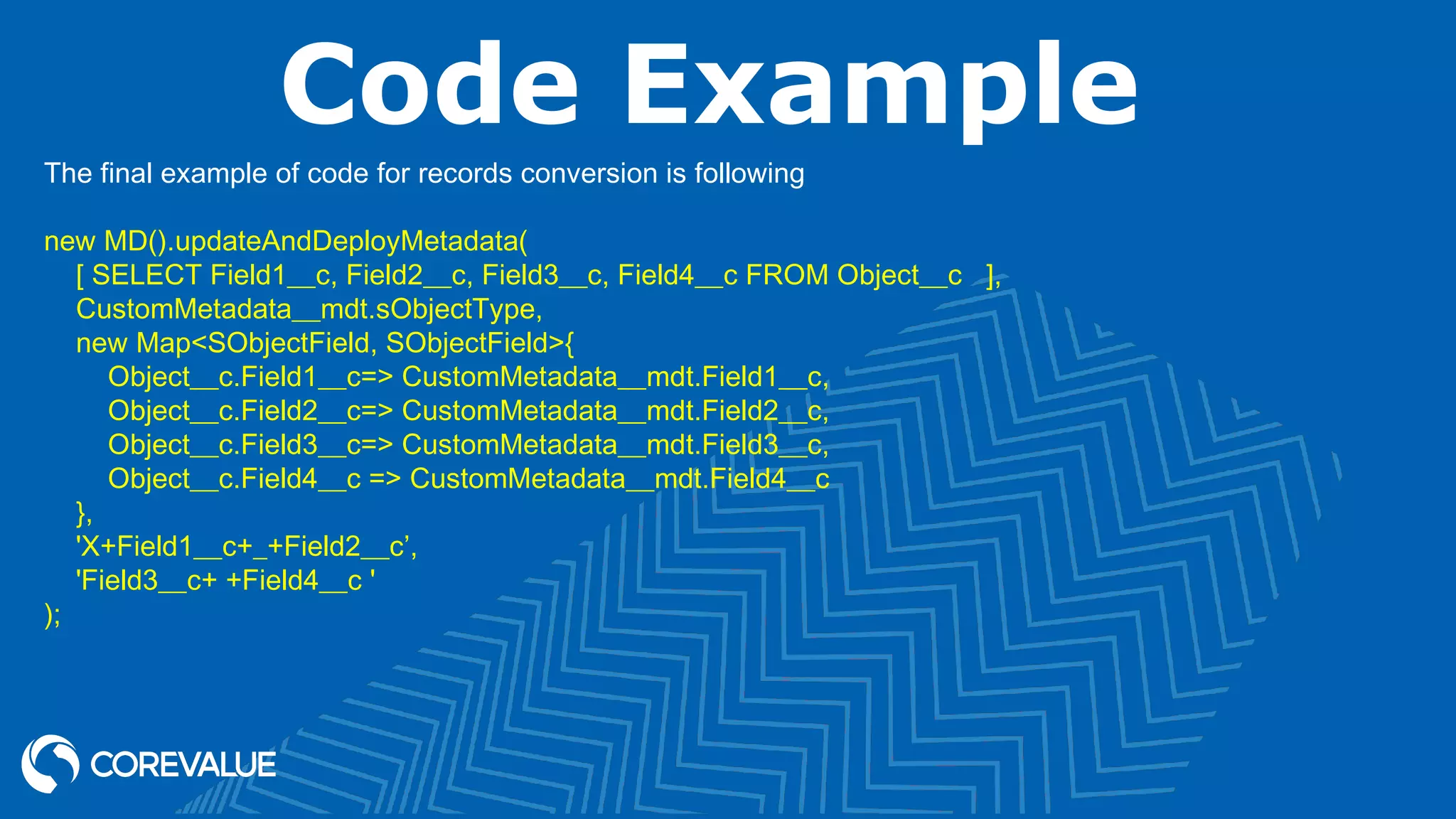 Code Example
The final example of code for records conversion is following
new MD().updateAndDeployMetadata(
[ SELECT Field1__c, Field2__c, Field3__c, Field4__c FROM Object__c ],
CustomMetadata__mdt.sObjectType,
new Map<SObjectField, SObjectField>{
Object__c.Field1__c=> CustomMetadata__mdt.Field1__c,
Object__c.Field2__c=> CustomMetadata__mdt.Field2__c,
Object__c.Field3__c=> CustomMetadata__mdt.Field3__c,
Object__c.Field4__c => CustomMetadata__mdt.Field4__c
},
'X+Field1__c+_+Field2__c’,
'Field3__c+ +Field4__c '
);
 