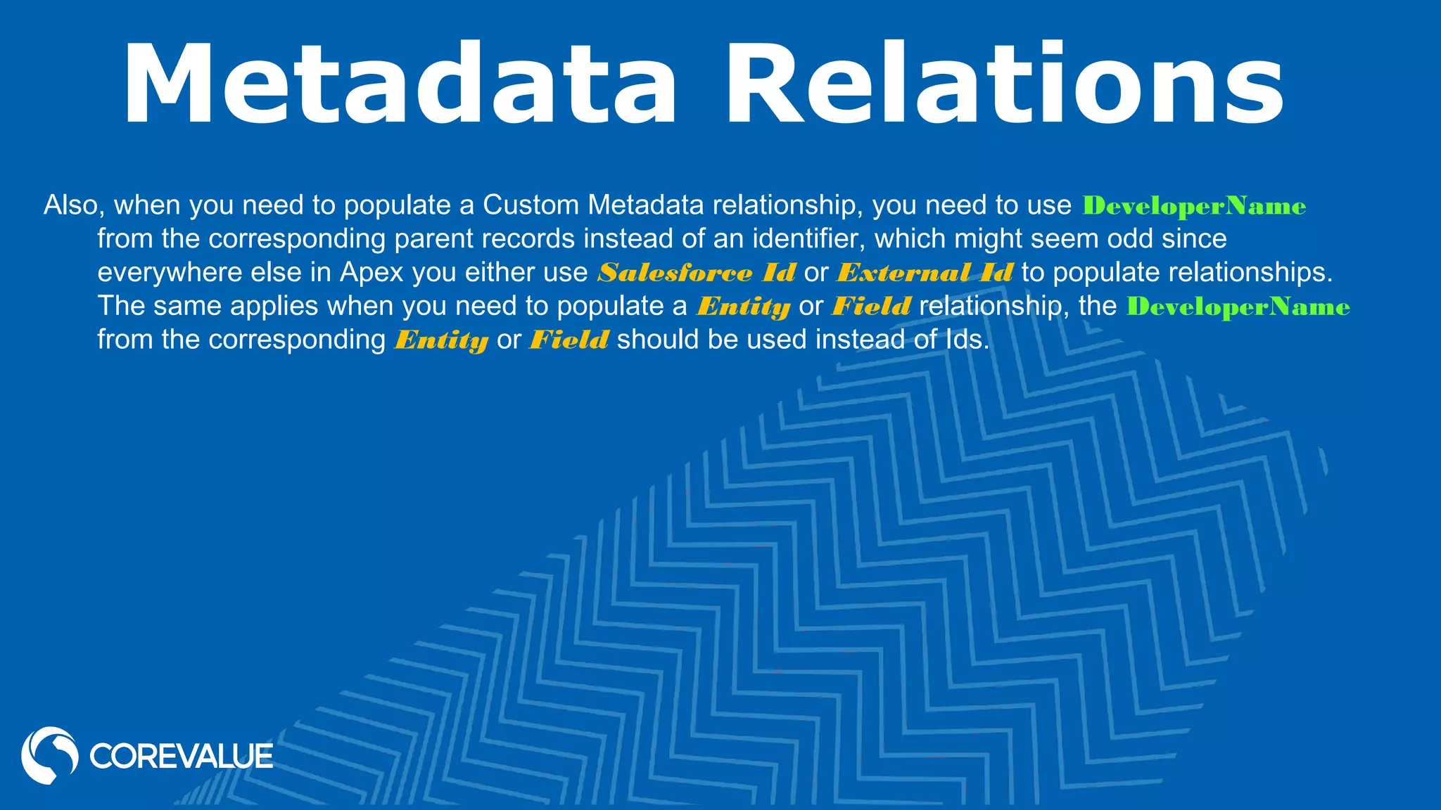 Metadata Relations
Also, when you need to populate a Custom Metadata relationship, you need to use DeveloperName
from the corresponding parent records instead of an identifier, which might seem odd since
everywhere else in Apex you either use Salesforce Id or External Id to populate relationships.
The same applies when you need to populate a Entity or Field relationship, the DeveloperName
from the corresponding Entity or Field should be used instead of Ids.
 
