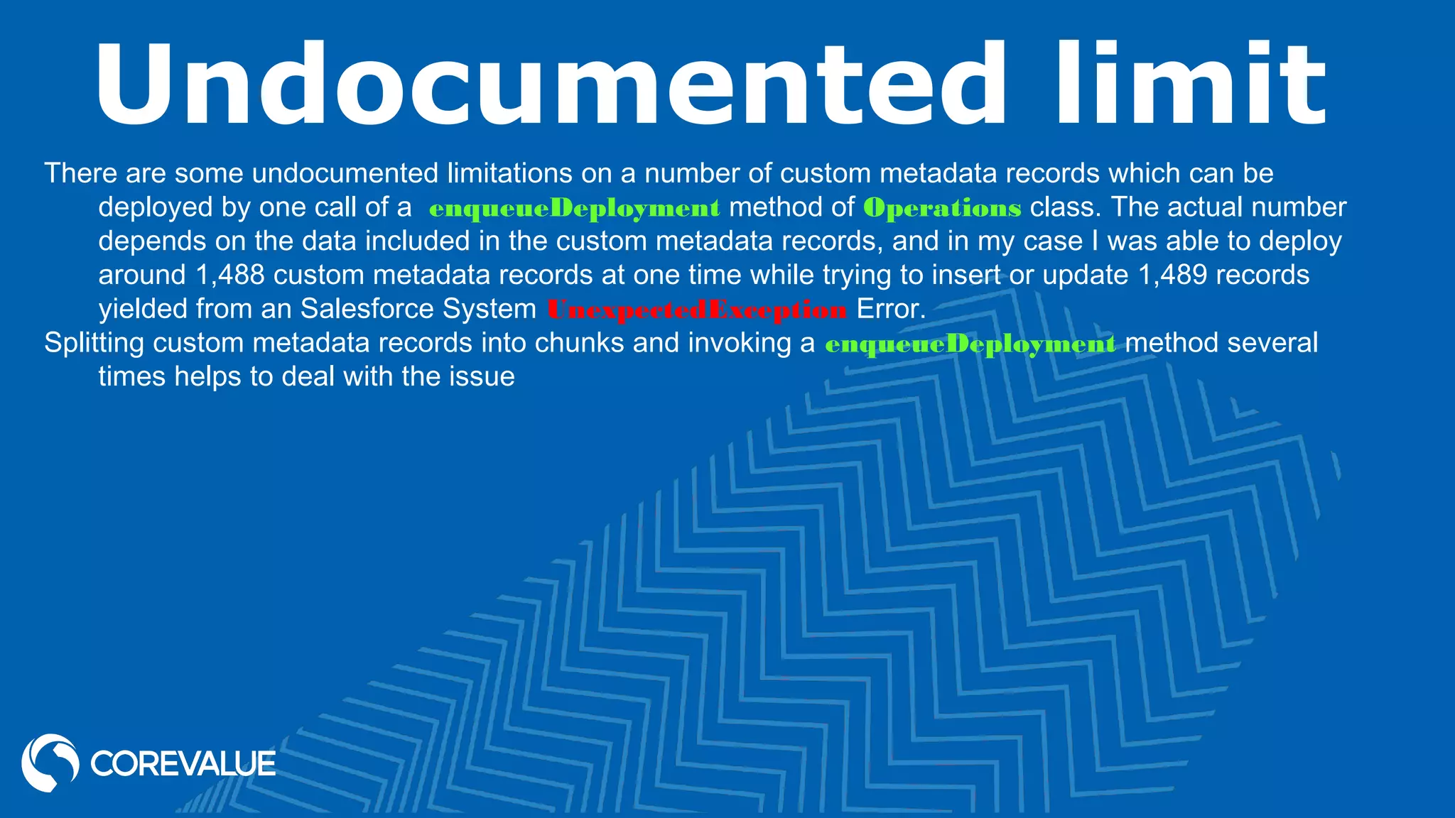 Undocumented limit
There are some undocumented limitations on a number of custom metadata records which can be
deployed by one call of a  enqueueDeployment method of Operations class. The actual number
depends on the data included in the custom metadata records, and in my case I was able to deploy
around 1,488 custom metadata records at one time while trying to insert or update 1,489 records
yielded from an Salesforce System UnexpectedException Error.
Splitting custom metadata records into chunks and invoking a enqueueDeployment method several
times helps to deal with the issue
 