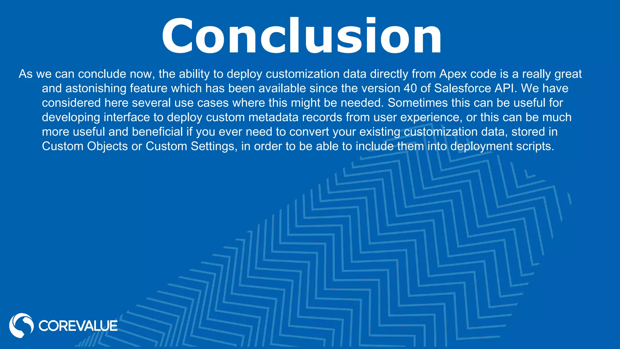 Conclusion
As we can conclude now, the ability to deploy customization data directly from Apex code is a really great
and astonishing feature which has been available since the version 40 of Salesforce API. We have
considered here several use cases where this might be needed. Sometimes this can be useful for
developing interface to deploy custom metadata records from user experience, or this can be much
more useful and beneficial if you ever need to convert your existing customization data, stored in
Custom Objects or Custom Settings, in order to be able to include them into deployment scripts.
 