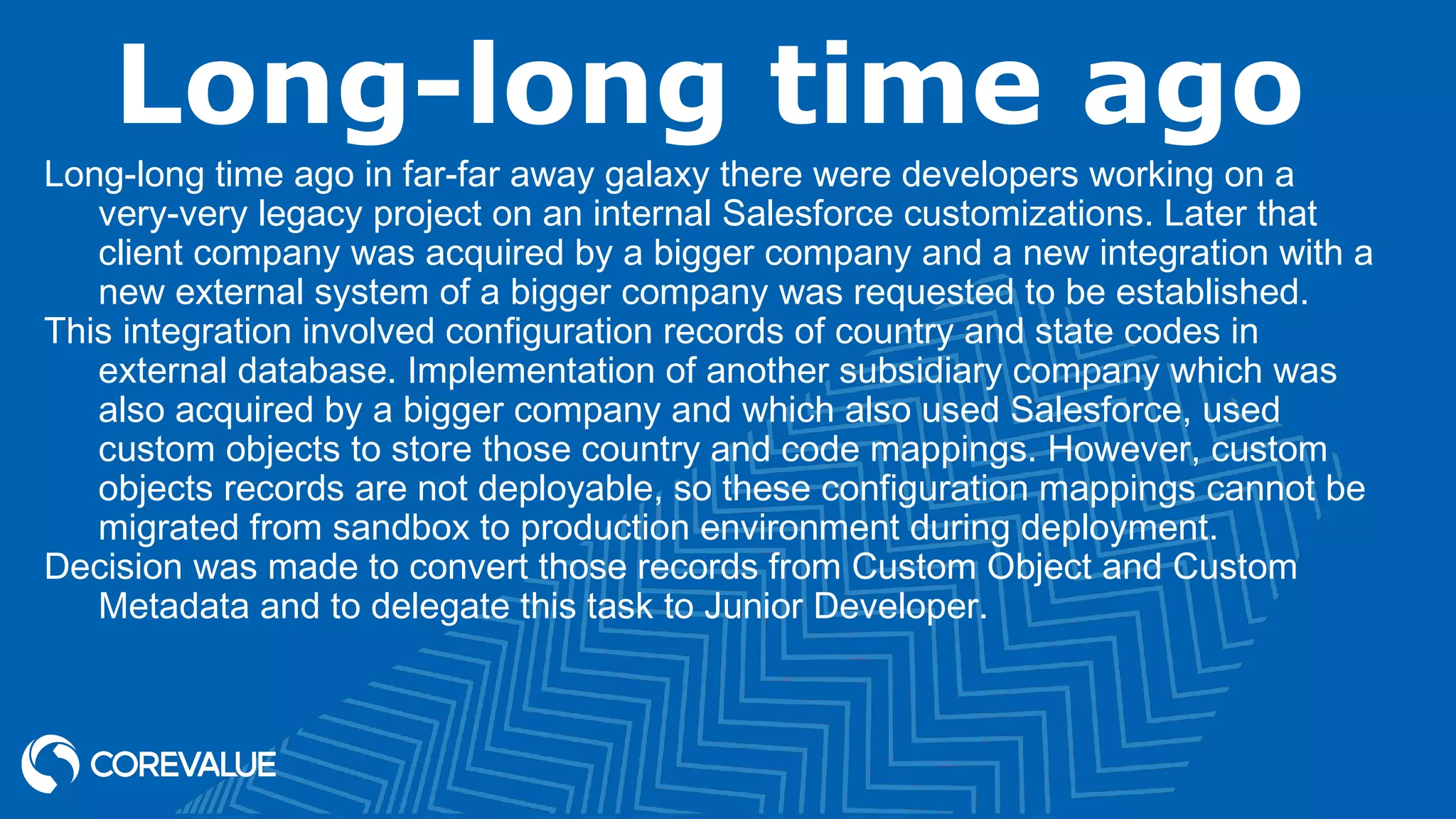 Long-long time ago
Long-long time ago in far-far away galaxy there were developers working on a
very-very legacy project on an internal Salesforce customizations. Later that
client company was acquired by a bigger company and a new integration with a
new external system of a bigger company was requested to be established.
This integration involved configuration records of country and state codes in
external database. Implementation of another subsidiary company which was
also acquired by a bigger company and which also used Salesforce, used
custom objects to store those country and code mappings. However, custom
objects records are not deployable, so these configuration mappings cannot be
migrated from sandbox to production environment during deployment.
Decision was made to convert those records from Custom Object and Custom
Metadata and to delegate this task to Junior Developer.
 