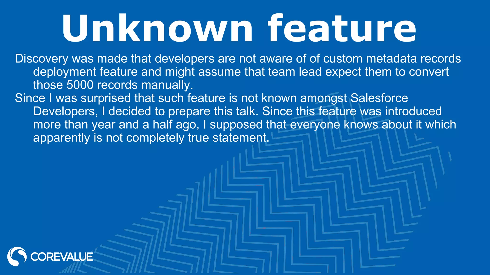 Unknown feature
Discovery was made that developers are not aware of of custom metadata records
deployment feature and might assume that team lead expect them to convert
those 5000 records manually.
Since I was surprised that such feature is not known amongst Salesforce
Developers, I decided to prepare this talk. Since this feature was introduced
more than year and a half ago, I supposed that everyone knows about it which
apparently is not completely true statement.
 